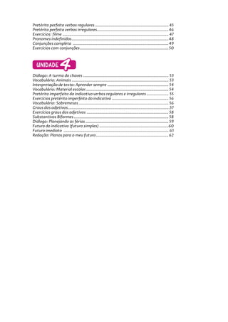 Pretérito perfeito verbos regulares................................................................ 45
Pretérito perfeito verbos irregulares..............................................................46
Exercícios: filme ............................................................................................ 47
Pronomes indefinidos....................................................................................48
Conjunções completa ...................................................................................49
Exercícios com conjunções.............................................................................50
UNIDADE4
Diálogo: A turma do chaves .......................................................................... 53
Vocabulário: Animais .................................................................................... 53
Interpretação de texto: Aprender sempre ..................................................... 54
Vocabulário: Material escolar........................................................................ 54
Pretérito imperfeito do indicativo verbos regulares e irregulares ................... 55
Exercícios pretérito imperfeito do indicativo ................................................. 56
Vocabulário: Sobremesas.............................................................................. 56
Graus dos adjetivos........................................................................................57
Exercícios graus dos adjetivos .......................................................................58
Substantivos Biformes ..................................................................................58
Diálogo: Planejando as férias ........................................................................ 59
Futuro do indicativo (futuro simples) ............................................................60
Futuro imediato ........................................................................................... 61
Redação: Planos para o meu futuro...............................................................62
 