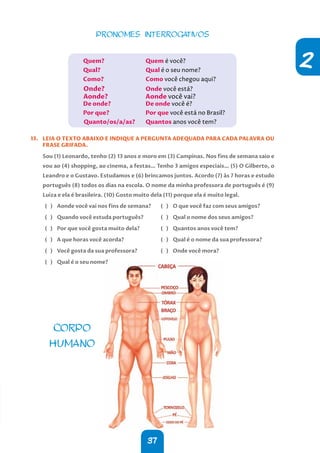 37
2
PRONOMES INTERROGATIVOS
Quem?			 Quem é você?
Qual?			 Qual é o seu nome?
Como?			 Como você chegou aqui?
Onde?			Onde você está?
Aonde?		 Aonde você vai?
De onde?		 De onde você é?
Por que?		 Por que você está no Brasil?
Quanto/os/a/as? Quantos anos você tem?
13. LEIA O TEXTO ABAIXO E INDIQUE A PERGUNTA ADEQUADA PARA CADA PALAVRA OU
FRASE GRIFADA.
Sou (1) Leonardo, tenho (2) 13 anos e moro em (3) Campinas. Nos fins de semana saio e
vou ao (4) shopping, ao cinema, a festas… Tenho 3 amigos especiais… (5) O Gilberto, o
Leandro e o Gustavo. Estudamos e (6) brincamos juntos. Acordo (7) às 7 horas e estudo
português (8) todos os dias na escola. O nome da minha professora de português é (9)
Luiza e ela é brasileira. (10) Gosto muito dela (11) porque ela é muito legal.
( ) Aonde você vai nos fins de semana?
( ) Quando você estuda português?
( ) Por que você gosta muito dela?
( ) A que horas você acorda?
( ) Você gosta da sua professora?
( ) Qual é o seu nome?
( ) O que você faz com seus amigos?
( ) Qual o nome dos seus amigos?
( ) Quantos anos você tem?
( ) Qual é o nome da sua professora?
( ) Onde você mora?
CORPO
HUMANO
 
