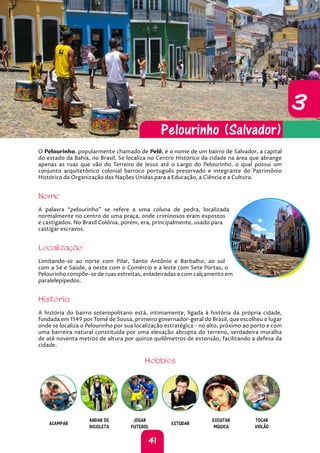 41
3
3
O Pelourinho, popularmente chamado de Pelô, é o nome de um bairro de Salvador, a capital
do estado da Bahia, no Brasil. Se localiza no Centro Histórico da cidade na área que abrange
apenas as ruas que vão do Terreiro de Jesus até o Largo do Pelourinho, o qual possui um
conjunto arquitetônico colonial barroco português preservado e integrante do Patrimônio
Histórico da Organização das Nações Unidas para a Educação, a Ciência e a Cultura.
Nome
A palavra “pelourinho” se refere a uma coluna de pedra, localizada
normalmente no centro de uma praça, onde criminosos eram expostos
e castigados. No Brasil Colônia, porém, era, principalmente, usado para
castigar escravos.
Localização
Limitando-se ao norte com Pilar, Santo Antônio e Barbalho, ao sul
com a Sé e Saúde, a oeste com o Comércio e a leste com Sete Portas, o
Pelourinho compõe-se de ruas estreitas, enladeiradas e com calçamento em
paralelepípedos.
História
A história do bairro soteropolitano está, intimamente, ligada à história da própria cidade,
fundada em 1549 por Tomé de Sousa, primeiro governador-geral do Brasil, que escolheu o lugar
onde se localiza o Pelourinho por sua localização estratégica - no alto, próximo ao porto e com
uma barreira natural constituída por uma elevação abrupta do terreno, verdadeira muralha
de até noventa metros de altura por quinze quilômetros de extensão, facilitando a defesa da
cidade.
Hobbies
ACAMPAR
ANDAR DE
BICICLETA
JOGAR
FUTEBOL
ESTUDAR
ESCUTAR
MÚSICA
TOCAR
VIOLÃO
Pelourinho (Salvador)
 
