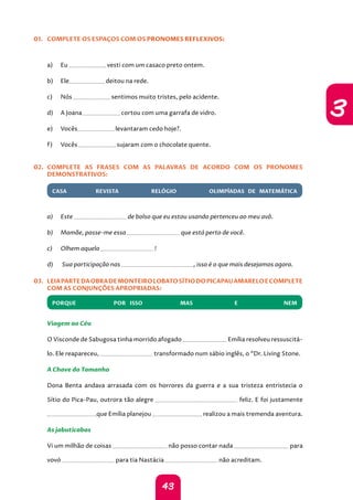 43
3
01. COMPLETE OS ESPAÇOS COM OS PRONOMES REFLEXIVOS:
a) Eu vesti com um casaco preto ontem.
b) Ele deitou na rede.
c) Nós sentimos muito tristes, pelo acidente.
d) A Joana cortou com uma garrafa de vidro.
e) Vocês levantaram cedo hoje?.
f) Vocês sujaram com o chocolate quente.
02. COMPLETE AS FRASES COM AS PALAVRAS DE ACORDO COM OS PRONOMES
DEMONSTRATIVOS:
CASA REVISTA RELÓGIO OLIMP ADAS DE MATEMÁTICA
a) Este de bolso que eu estou usando pertenceu ao meu avô.
b) Mamãe, passe-me essa que está perto de você.
c) Olhem aquela !
d)	 
Sua participação nas , isso é o que mais desejamos agora.
03. LEIAPARTEDAOBRADEMONTEIROLOBATOSÍTIODOPICAPAUAMARELOECOMPLETE
COM AS CONJUNÇÕES APROPRIADAS:
PORQUE POR ISSO MAS E NEM
Viagem ao Céu
O Visconde de Sabugosa tinha morrido afogado Emília resolveu ressuscitá-
lo. Ele reapareceu, transformado num sábio inglês, o “Dr. Living Stone.
A Chave do Tamanho
Dona Benta andava arrasada com os horrores da guerra e a sua tristeza entristecia o
Sítio do Pica-Pau, outrora tão alegre feliz. E foi justamente
que Emília planejou realizou a mais tremenda aventura.
As jabuticabas
Vi um milhão de coisas não posso contar nada para
vovó para tia Nastácia não acreditam.
 