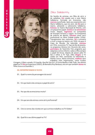 U
N
I
D
A
D
E
3
44
Zilka Sallaberry
De família de artistas, era filha de atriz e
de radialista. Foi casada com o ator Mario
Sallaberry. Formada em Economia, não
exerceu a profissão. Após seu casamento com
Mario Sallaberry, que era ator, ela foi para o
teatro, adotando o sobrenome Sallaberry.
Estreou no Teatro Municipal de Niterói, com
um pequenino papel. Gostou e se emocionou
muito. Depois, ingressou na Companhia
de Procópio Ferreira; a seguir, na Companhia
de Dulcina de Morais. Estreou como atriz
profissional no filme Cidade-mulher (1936).
Transgressora dos costumes, foi a primeira
a tirar a roupa no teatro, em 1950, na peça A
Copa do Mundo. Na televisão, estreou
em 1956, na extinta TV Tupi do Rio de Janeiro,
no programa Câmera Um. Durante dez anos,
participou do Teatrinho Trol, programa que
adaptava contos infantis: cabia a Zilka sempre
o papel de bruxa. Depois de passar pela TV
Rio e voltar à TV Tupi, Zilka chegou à TV
Globo em 1967, estreando na telenovela A
Rainha Louca. Nesta emissora, realizou seus
trabalhos mais importantes, como Irmãos
Coragem, O Bem-amado, O Casarão, Que Rei Sou Eu?, O Primo Basílio e Vale Tudo. Seu último
papel na TV foi em Esperança (2002), de Benedito Ruy Barbosa, ano em que também atuou no
filme Xuxa e os Duendes 2.
04. INTERPRETANDO O TEXTO
01. Qual é o nome da personagem do texto?
		
02. Em que teatro ela começou o papel de atriz?
		
03. Por que ela se emocionou muito?
		
04. Em que ano ela estreou como atriz profissional?
		
05. Cite os nomes das novelas em que a artista trabalhou na TV Globo?
		
06. Qual foi o seu último papel na TV?
		
 