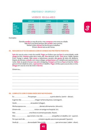 45
3
PRETÉRITO PERFEITO
VERBOS REGULARES
CANTAR COMER PARTIR
EU
VOCÊ
ELE/ELA
NÓS
VOCÊS
ELES/ELAS
CANTEI
CANTOU
CANTOU
CANTAMOS
CANTARAM
CANTARAM
COMI
COMEU
COMEU
COMEMOS
COMERAM
COMERAM
PARTI
PARTIU
PARTIU
PARTIMOS
PARTIRAM
PARTIRAM
Exemplos:
Daniela vendeu a casa de praia, mas comprou uma nova na cidade.
Não fui à sua festa porque não recebi o seu convite.
Rafael e Júlio vieram do Recife para trabalhar.
Ontem dormi até as dez horas.
05. REESCREVA O TEXTO ABAIXO COM OS VERBOS NO PRETÉRITO PERFEITO:
Saio de casa às sete e meia da manhã. Pego um ônibus que me leva à universidade, onde
chego às oito. Assisto aulas até o meio-dia. Vou almoçar no RU. Tem arroz, feijão, batata
frita, frango e salada. Não como a sobremesa, porque não gosto de doce de abóbora.
Depois do almoço, estudo com meus colegas: preparamos um trabalho para apresentar à
noite. Saio às quatro horas e vou até o shopping. Compro um livro e faço um lanche. Volto
para a Universidade às sete, e apresento o trabalho. Pego o ônibus para casa às dez e vinte.
Chego em casa às onze da noite e durmo.
Ontem eu...
		
		
		
		
		
		
06. COMPLETE COM O VERBO INDICADO NO PASSADO:
Eu frio porque a porta aberta. (sentir – deixar).
A gente não chegar na hora da prova. (conseguir).
Vocês atrasados! (chegar).
Minha esposa e eu demais ultimamente. (discutir).
Ontem nós visitar um amigo no hospital. (ir).
Nós uma festa na semana passada. (fazer).
Eles aqui ontem, mas não atrapalhar o trabalho. (vir – querer).
Por que você não comprar aquela casa no ano passado? (querer).
Vocês já da novidade? Meu irmão que vai se casar. (saber – dizer).
 