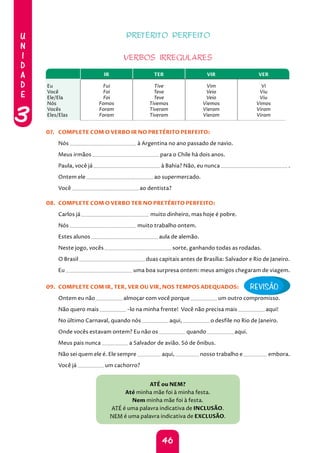 U
N
I
D
A
D
E
3
46
PRETÉRITO PERFEITO
VERBOS IRREGULARES
IR TER VIR VER
Eu
Você
Ele/Ela
Nós
Vocês
Eles/Elas
Fui
Foi
Foi
Fomos
Foram
Foram
Tive
Teve
Teve
Tivemos
Tiveram
Tiveram
Vim
Veio
Veio
Viemos
Vieram
Vieram
Vi
Viu
Viu
Vimos
Viram
Viram
07. COMPLETE COM O VERBO IR NO PRETÉRITO PERFEITO:
Nós à Argentina no ano passado de navio.
Meus irmãos para o Chile há dois anos.
Paula, você já à Bahia? Não, eu nunca .
Ontem ele ao supermercado.
Você ao dentista?
08. COMPLETE COM O VERBO TER NO PRETÉRITO PERFEITO:
Carlos já muito dinheiro, mas hoje é pobre.
Nós muito trabalho ontem.
Estes alunos aula de alemão.
Neste jogo, vocês sorte, ganhando todas as rodadas.
O Brasil duas capitais antes de Brasília: Salvador e Rio de Janeiro.
Eu uma boa surpresa ontem: meus amigos chegaram de viagem.
09. COMPLETE COM IR, TER, VER OU VIR, NOS TEMPOS ADEQUADOS:
Ontem eu não almoçar com você porque um outro compromisso.
Não quero mais -lo na minha frente! Você não precisa mais aqui!
No último Carnaval, quando nós aqui, o desfile no Rio de Janeiro.
Onde vocês estavam ontem? Eu não os quando aqui.
Meus pais nunca a Salvador de avião. Só de ônibus.
Não sei quem ele é. Ele sempre aqui, nosso trabalho e embora.
Você já um cachorro?
ATÉ ou NEM?
Até minha mãe foi à minha festa.
Nem minha mãe foi à festa.
ATÉ é uma palavra indicativa de INCLUSÃO.
NEM é uma palavra indicativa de EXCLUSÃO.
REVISÃO
 