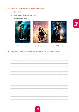 47
3
10. PARA CADA FILME ABAIXO, MARQUE UMA OPÇÃO:
1. Já vi o filme.
2. Ainda não vi o filme, mas quero ver.
3. Nunca vi e não conheço.
1. ( ) 2. ( ) 3. ( ) 1. ( ) 2. ( ) 3. ( ) 1. ( ) 2. ( ) 3. ( )
11. FAÇA AGORA UM PEQUENO RESUMO DA HISTÓRIA DE UM DESSES FILMES.
		
		
		
		
		
		
		
		
		
		
		
		
		
		
		
		
		
		
 