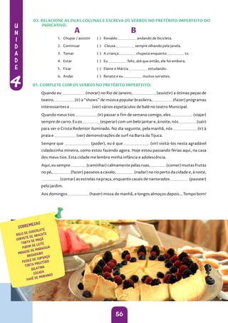 U
N
I
D
A
D
E
4
56
A B
1. Chupar / assistir ( ) Ronaldo andando de bicicleta.
2. Continuar ( ) Cleusa sempre olhando pela janela.
3. Tomar ( ) A criança chupeta enquanto tv.
4. Estar ( ) Eu feliz, até que então, ele foi embora.
5. Ficar ( ) Elaine e Márcia estudando.
6. Andar ( ) Renato e eu muitos sorvetes.
Quando eu (morar) no Rio de Janeiro, (assistir) a ótimas peças de
teatro, (ir) a “shows” de música popular brasileira, (fazer) programas
interessantes e (ver) vários espetáculos de balé no teatro Municipal.
Quando meus tios (ir) passar o fim de semana comigo, eles (viajar)
sempre de carro. Eu os (esperar) com um belo jantar e, à noite, nós (sair)
para ver o Cristo Redentor iluminado. No dia seguinte, pela manhã, nós (ir) à
praia e (ver) demonstrações de surf na Barra da Tijuca.
Sempre que (poder), eu é que (vir) visitá-los nesta agradável
cidadezinha mineira, como estou fazendo agora. Hoje estou passando férias aqui, na casa
dos meus tios. Esta cidade me lembra minha infância e adolescência.
Aqui, eu sempre (caminhar) calmamente pelas ruas, (comer) muitas frutas
no pé, (fazer) passeios a cavalo, (nadar) no rio perto da cidade e, à noite,
(contar) as estrelas na praça, enquanto casais de namorados (passear)
pelo jardim.
Aos domingos (haver) missa de manhã, e longos almoços depois... Tempo bom!
02. RELACIONE AS DUAS COLUNAS E ESCREVA OS VERBOS NO PRETÉRITO IMPERFEITO DO
INDICATIVO.
03. COMPLETE COM OS VERBOS NO PRETÉRITO IMPERFEITO:
 