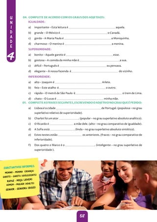 U
N
I
D
A
D
E
4
58
IGUALDADE:
a) importante – Esta leitura é aquela.
b) grande – O México é o Canadá.
c) gorda – A Maria Paula é a Moniquinha.
d) charmoso – O menino é a menina.
SUPERIORIDADE:
a) bonito – Aquele garoto é esse.
b) gostosa – A comida da minha mãe é a sua.
c) difícil – Português é eu pensava.
d) elegante – A nossa fazenda é do vizinho.
INFERIORIDADE:
a) alto – Joaquim é Arlete.
b) feio – Este atalho é o outro.
c) rápido – O metrô de São Paulo é o trem de Lima.
d) chato – O Lucas é minha mãe.
05. COMPLETEASFRASESSEGUINTES,ESCREVENDOOADJETIVONOGRAUQUEÉPEDIDO:
a) Lisboa é a cidade de Portugal. (populosa – no grau
superlativo relativo de superioridade).
b) Charlot foi um ator . (popular – no grau superlativo absoluto analítico).
c) O Ricardo é a mãe dele. (alto – no grau comparativo de igualdade).
d) A Sofia está . (linda – no grau superlativo absoluto sintético).
e) Estes testes estão os anteriores. (fracos – no grau comparativo de
inferioridade).
f) Dos quatro o Marco é o . (inteligente – no grau superlativo de
superioridade ).
04. COMPLETE DE ACORDO COM OS GRAUS DOS ADJETIVOS:
RAPAZ - MOÇA (JOVEM)
SENHOR - SENHORA (IDOSO)
 