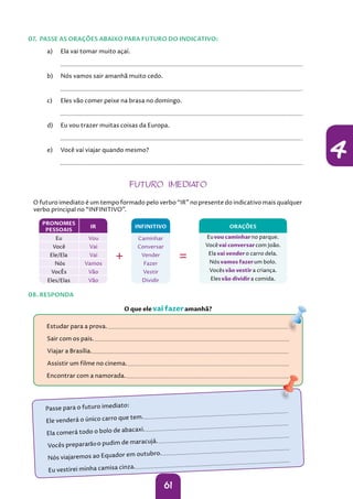 61
4
a) Ela vai tomar muito açaí.
		
b) Nós vamos sair amanhã muito cedo.
		
c) Eles vão comer peixe na brasa no domingo.
		
d) Eu vou trazer muitas coisas da Europa.
		
e) Você vai viajar quando mesmo?
		
07. PASSE AS ORAÇÕES ABAIXO PARA FUTURO DO INDICATIVO:
08. RESPONDA
 