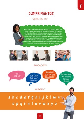 11
1
Quem sou eu?
Meu nome é Milena Tavares, tenho 22 anos e moro em
Lima, cidade que amo de paixão. Trabalho no Centro
de distribuição de cartas dos correios da cidade. Isso
significa que sei trabalhar com cuidado e dedicação
com o que é dos outros e falta de responsabilidade não
é uma característica minha. Sou casada há três anos
com o Gerônimo Soares e ele está viajando aos EUA.
Desenhar é uma das paixões que têm lugar de destaque
em meu coração, assim como ler bons livros.
SAUDAÇÕES
Olá!
Oi! E aí? Tudo bem?
Tudo bom?
Como vai?
BOM DIA!
BOA TARDE!
BOA NOITE!
Até mais tarde!
Até amanhã!
Até logo!
Tchau!
ALFABETO
CUMPRIMENTOS
a b c d e f g h i j k l m n
o p q r s t u v w x y z
 