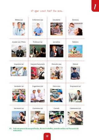 13
1
O que você faz? Eu sou...
Médico (a) Enfermeiro (a) Estudante Dentista
Aviador (a) / Piloto Professor (a) Jornalista Pedreiro
Arquiteto (a) Garçom/Garçonete Dona de casa Policial
Vendedor (a) Engenheiro (a) Eletricista Empresário (a)
Secretário (a) Cozinheiro (a) Camelô Cabeleireiro (a)
01. Fale um pouco da sua profissão, do seu trabalho, usando verbos no Presente do
Indicativo.
 