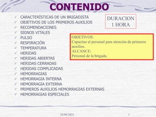 24/08/2023 1
CONTENIDO
CARACTERÍSTICAS DE UN BRIGADISTA
OBJETIVOS DE LOS PRIMEROS AUXILIOS
RECOMENDACIONES
SIGNOS VITALES
PULSO
RESPIRACIÓN
TEMPERATURA
HERIDAS
HERIDAS ABIERTAS
HERIDAS CERRADAS
HERIDAS COMPLICADAS
HEMORRAGIAS
HEMORRAGIA INTERNA
HEMORRAGIA EXTERNA
PRIMEROS AUXILIOS HEMORRAGIAS EXTERNAS
HEMORRAGIAS ESPECIALES
OBJETIVOS:
Capacitar al personal para atención de primeros
auxilios.
ALCANCE:
Personal de la brigada.
DURACION
1 HORA
 