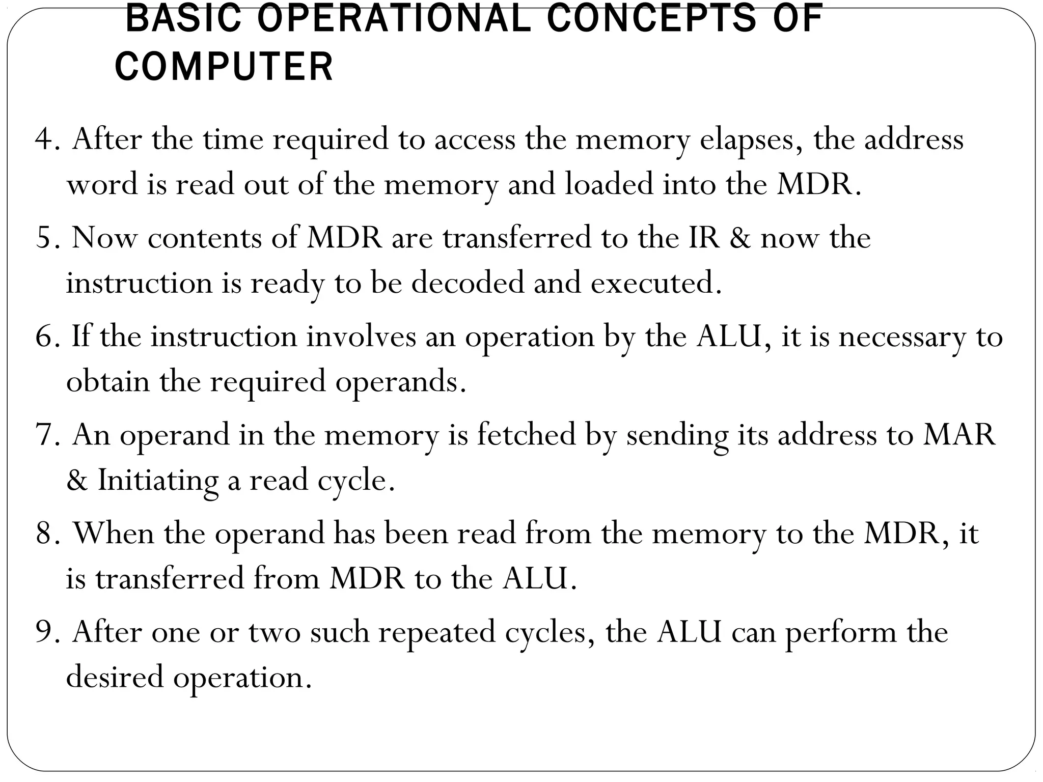 BASIC OPERATIONAL CONCEPTS OF
COMPUTER
4. After the time required to access the memory elapses, the address
word is read out of the memory and loaded into the MDR.
5. Now contents of MDR are transferred to the IR & now the
instruction is ready to be decoded and executed.
6. If the instruction involves an operation by the ALU, it is necessary to
obtain the required operands.
7. An operand in the memory is fetched by sending its address to MAR
& Initiating a read cycle.
8. When the operand has been read from the memory to the MDR, it
is transferred from MDR to the ALU.
9. After one or two such repeated cycles, the ALU can perform the
desired operation.
 
