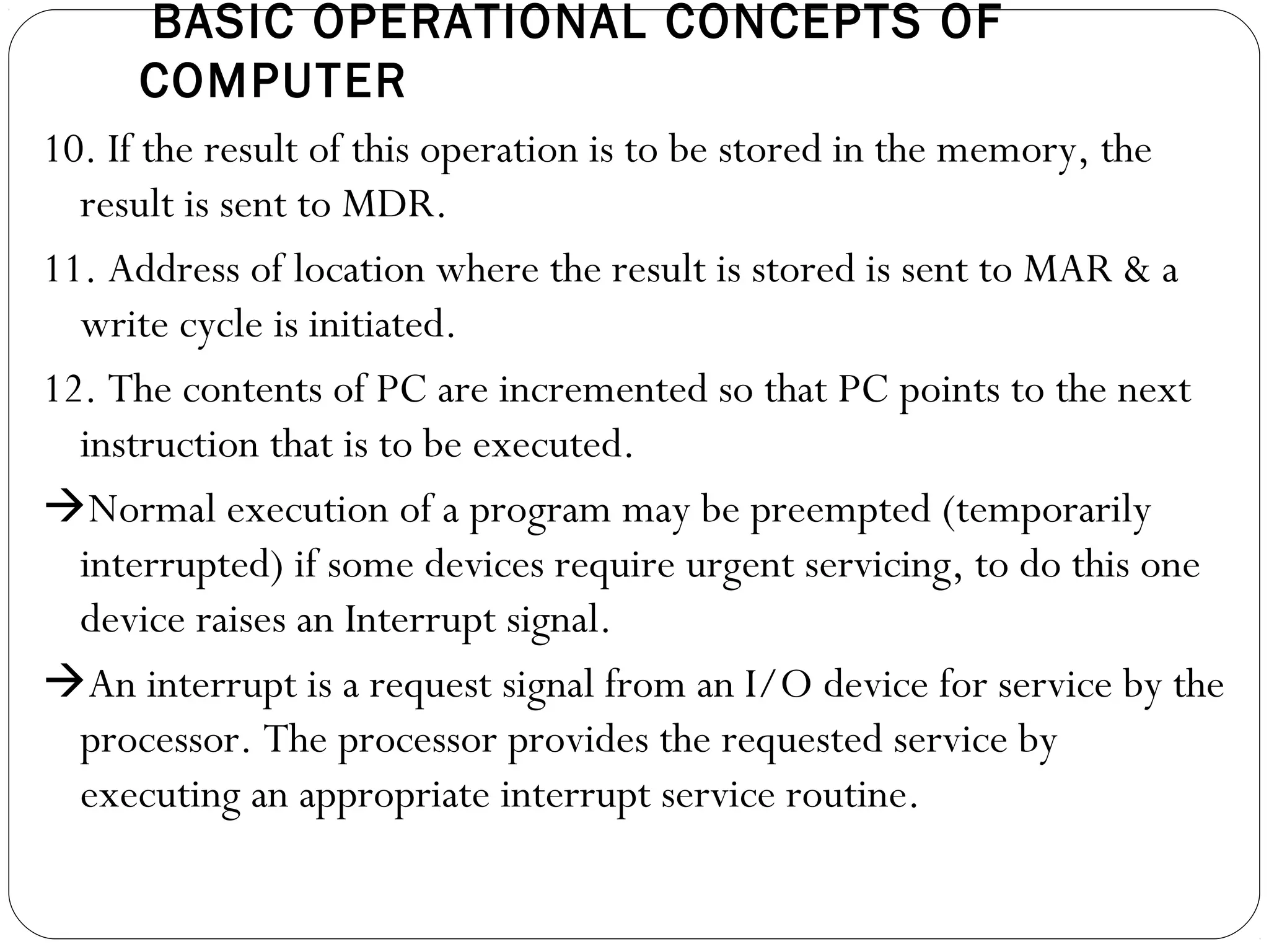 BASIC OPERATIONAL CONCEPTS OF
COMPUTER
10. If the result of this operation is to be stored in the memory, the
result is sent to MDR.
11. Address of location where the result is stored is sent to MAR & a
write cycle is initiated.
12. The contents of PC are incremented so that PC points to the next
instruction that is to be executed.
Normal execution of a program may be preempted (temporarily
interrupted) if some devices require urgent servicing, to do this one
device raises an Interrupt signal.
An interrupt is a request signal from an I/O device for service by the
processor. The processor provides the requested service by
executing an appropriate interrupt service routine.
 