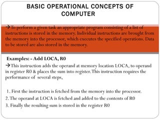 To perform a given task an appropriate program consisting of a list of
instructions is stored in the memory. Individual instructions are brought from
the memory into the processor, which executes the specified operations. Data
to be stored are also stored in the memory.
Examples: - Add LOCA, R0
This instruction adds the operand at memory location LOCA, to operand
in register R0 & places the sum into register.This instruction requires the
performance of several steps,
1. First the instruction is fetched from the memory into the processor.
2.The operand at LOCA is fetched and added to the contents of R0
3. Finally the resulting sum is stored in the register R0
BASIC OPERATIONAL CONCEPTS OF
COMPUTER
 