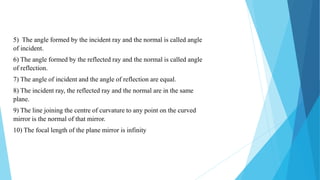 5) The angle formed by the incident ray and the normal is called angle
of incident.
6) The angle formed by the reflected ray and the normal is called angle
of reflection.
7) The angle of incident and the angle of reflection are equal.
8) The incident ray, the reflected ray and the normal are in the same
plane.
9) The line joining the centre of curvature to any point on the curved
mirror is the normal of that mirror.
10) The focal length of the plane mirror is infinity
 