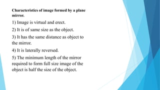 Characteristics of image formed by a plane
mirror.
1) Image is virtual and erect.
2) It is of same size as the object.
3) It has the same distance as object to
the mirror.
4) It is laterally reversed.
5) The minimum length of the mirror
required to form full size image of the
object is half the size of the object.
 