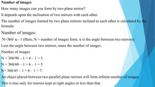 Number of images
How many images can you form by two plane mirror?
It depends upon the inclination of two mirrors with each other.
The number of images formed by two plane mirrors inclined to each other is calculated by the
formula:
Number of images:
N=360/ ᴓ - 1 (Here, N = number of images form, ᴓ is the angle between two mirrors)
Less the angle between two mirrors, more the number of images.
Number of images
N = 360/90 – 1 = 4 – 1 = 3.
N = 360/60 – 1 = 6 – 1 = 5
N= 360/45 – 1 = 8 – 1 = 7.
An object placed between two parallel plane mirrors will form infinite number of images.
This is true only for mirrors kept at right angles or less than that.
 