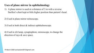 Uses of plane mirror in ophthalmology
1) A plane mirror is used at a distance of 3 m with a reverse
Snellen’s chart kept at little higher position than patient’s head.
2) Used in plane mirror retinoscope.
3) Used in both direct & indirect ophthalmoscope.
4) Used in slit lamp, synaptophore, stereoscope, to change the
direction of rays & save space.
19 March 2020 saniaaslam2013@gmail.com
 
