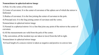 Nomenclature in spherical mirror image
1) Pole: It is the vertex of the mirror.
2) Center of curvature: It is the center of curvature of the sphere out of which the mirror is
fashioned.
3) Radius of curvature: It is the line joining the center of curvature to the pole.
4) Principal axis: It is the ling joining center of curvature and the vertex.
Nomenclature in spherical mirror image
5) Normal in a spherical mirror: It is a line that joins any point of the mirror to the center of
curvature.
6) All the measurements are valid from the pole of the center.
7) By convention, all the incident rays are taken to travel from the left to right.
Nomenclature in spherical mirror image
8) Focal length of a concave mirror is taken as negative and positive in convex lens
 