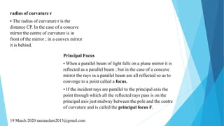 radius of curvature r
• The radius of curvature r is the
distance CP. In the case of a concave
mirror the centre of curvature is in
front of the mirror ; in a convex mirror
it is behind.
Principal Focus
• When a parallel beam of light falls on a plane mirror it is
reflected as a parallel beam ; but in the case of a concave
mirror the rays in a parallel beam are all reflected so as to
converge to a point called a focus.
• If the incident rays are parallel to the principal axis the
point through which all the reflected rays pass is on the
principal axis just midway between the pole and the centre
of curvature and is called the principal focus F.
19 March 2020 saniaaslam2013@gmail.com
 