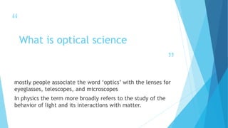 “
”
What is optical science
mostly people associate the word ‘optics’ with the lenses for
eyeglasses, telescopes, and microscopes
In physics the term more broadly refers to the study of the
behavior of light and its interactions with matter.
 