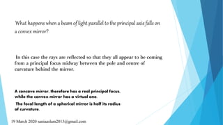 What happens when a beam of light parallel to the principal axis falls on
a convex mirror?
In this case the rays are reflected so that they all appear to be coming
from a principal focus midway between the pole and centre of
curvature behind the mirror.
A concave mirror, therefore has a real principal focus,
while the convex mirror has a virtual one.
The focal length of a spherical mirror is half its radius
of curvature.
19 March 2020 saniaaslam2013@gmail.com
 