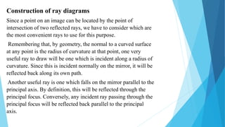 Construction of ray diagrams
Since a point on an image can be located by the point of
intersection of two reflected rays, we have to consider which are
the most convenient rays to use for this purpose.
Remembering that, by geometry, the normal to a curved surface
at any point is the radius of curvature at that point, one very
useful ray to draw will be one which is incident along a radius of
curvature. Since this is incident normally on the mirror, it will be
reflected back along its own path.
Another useful ray is one which falls on the mirror parallel to the
principal axis. By definition, this will be reflected through the
principal focus. Conversely, any incident ray passing through the
principal focus will be reflected back parallel to the principal
axis.
 