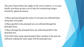 The same observations also apply to the convex mirrors, so we may
briefly sum them up into a set of rules for constructing images
formed by spherical mirrors.
1) Rays passing through the centre of curvature are reflected back
along their own paths.
2) Rays parallel to the principal axis are reflected through the
principal focus.
3) Rays through the principal focus are reflected parallel to the
principal axis.
4) (Useful when using squared paper) Rays incident at the pole are
reflected, making the same angle with the principal axis.
 