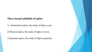 Three broad subfields of optics
1) Geometrical optics, the study of light as rays
2) Physical optics, the study of light as waves
3) Quantum optics, the study of light as particles
 