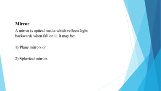 Mirror
A mirror is optical media which reflects light
backwards when fall on it. It may be:
1) Plane mirrors or
2) Spherical mirrors
 