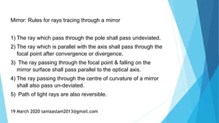 Mirror: Rules for rays tracing through a mirror
1) The ray which pass through the pole shall pass undeviated.
2) The ray which is parallel with the axis shall pass through the
focal point after convergence or divergence.
3) The ray passing through the focal point & falling on the
mirror surface shall pass parallel to the optical axis.
4) The ray passing through the centre of curvature of a mirror
shall also pass un-deviated.
5) Path of light rays are also reversible.
19 March 2020 saniaaslam2013@gmail.com
 