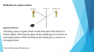 Reflection at a plane surface
Spherical Mirrors
Silvering a piece of glass which would form part of the shell of a
hollow sphere. Silvering the glass on the outside gives a concave or
converging mirror, while silvering on the inside gives a convex or
diverging mirror.
19 March 2020 saniaaslam2013@gmail.com
 