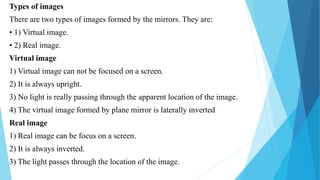 Types of images
There are two types of images formed by the mirrors. They are:
• 1) Virtual image.
• 2) Real image.
Virtual image
1) Virtual image can not be focused on a screen.
2) It is always upright.
3) No light is really passing through the apparent location of the image.
4) The virtual image formed by plane mirror is laterally inverted
Real image
1) Real image can be focus on a screen.
2) It is always inverted.
3) The light passes through the location of the image.
 