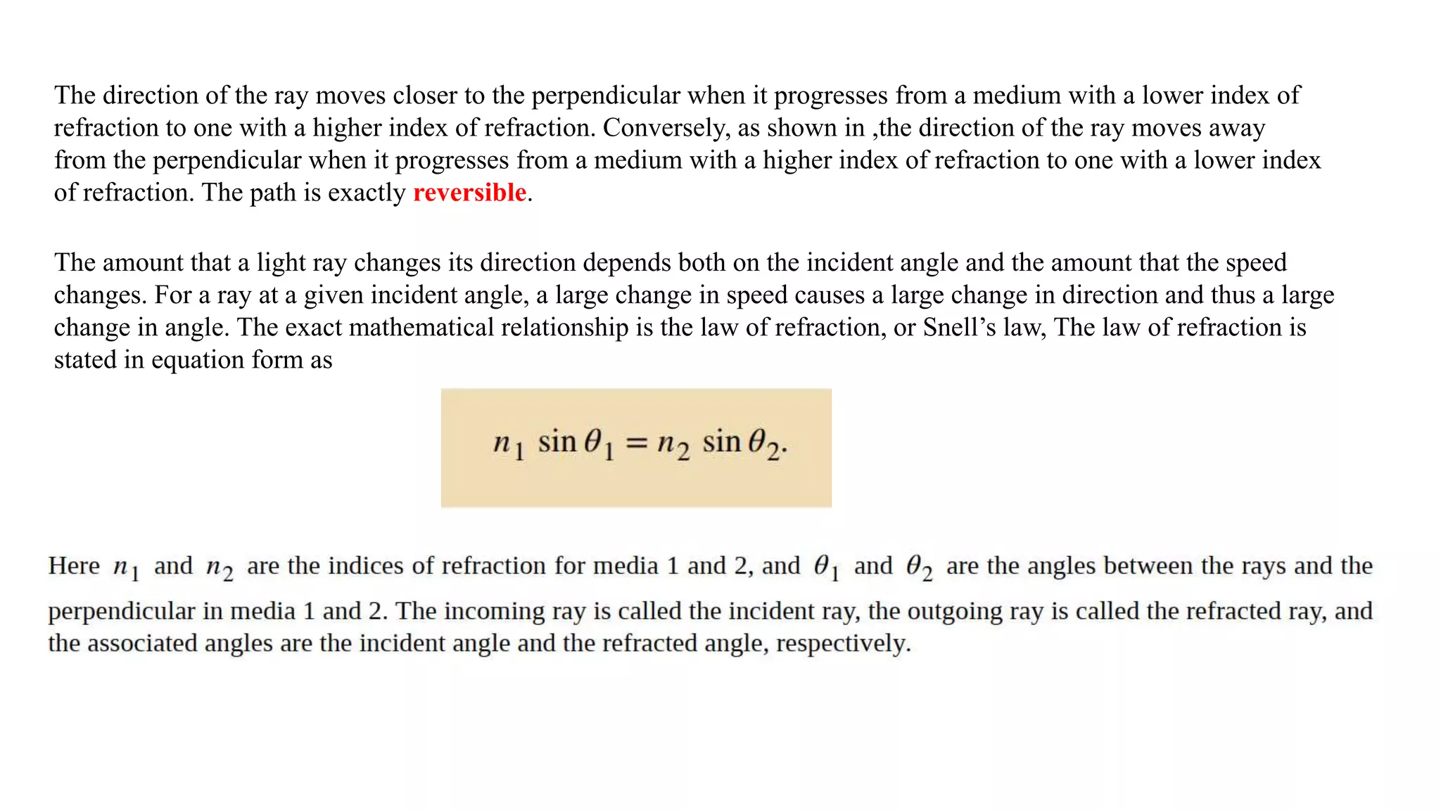 The direction of the ray moves closer to the perpendicular when it progresses from a medium with a lower index of
refraction to one with a higher index of refraction. Conversely, as shown in ,the direction of the ray moves away
from the perpendicular when it progresses from a medium with a higher index of refraction to one with a lower index
of refraction. The path is exactly reversible.
The amount that a light ray changes its direction depends both on the incident angle and the amount that the speed
changes. For a ray at a given incident angle, a large change in speed causes a large change in direction and thus a large
change in angle. The exact mathematical relationship is the law of refraction, or Snell’s law, The law of refraction is
stated in equation form as
 