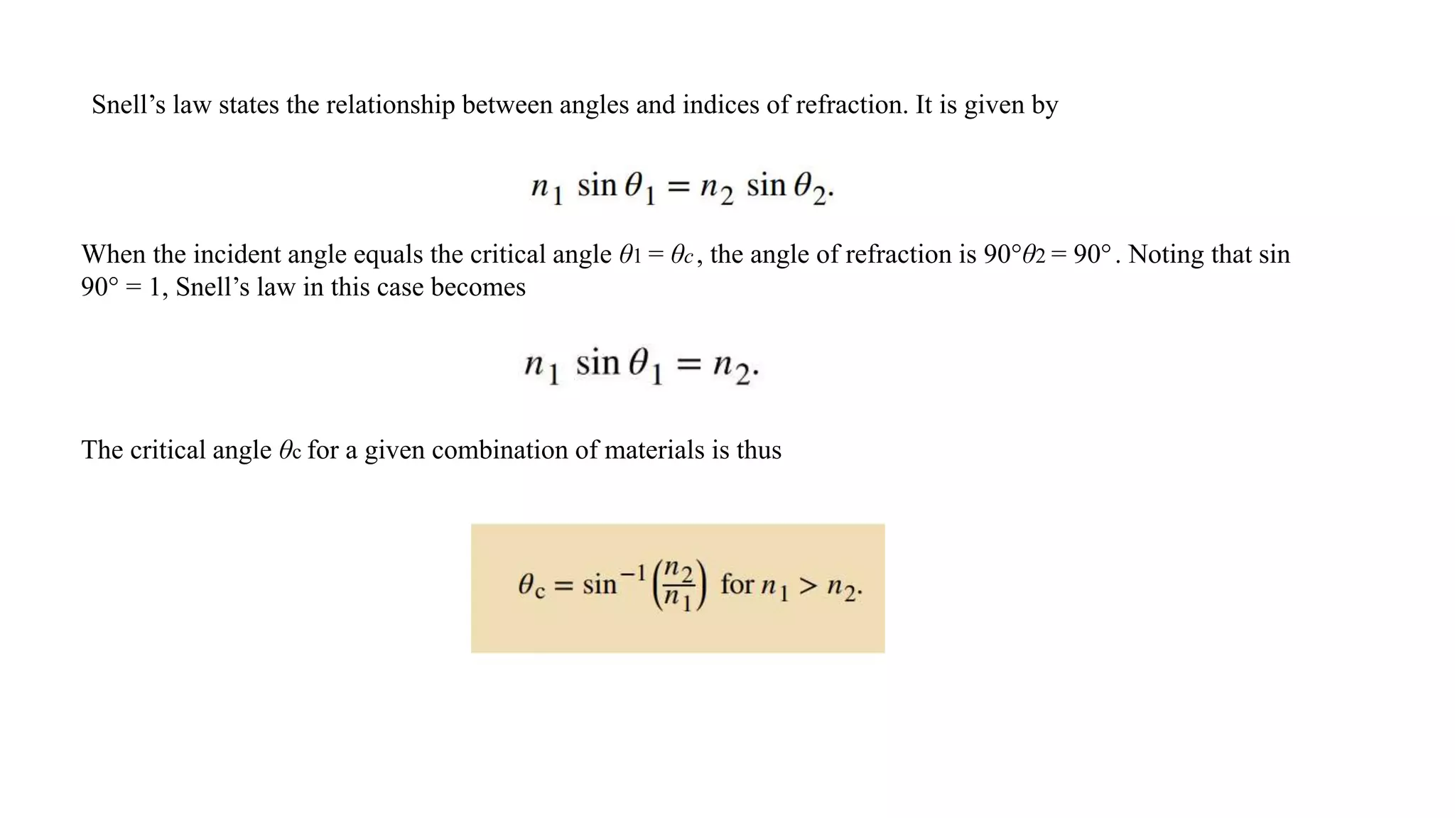Snell’s law states the relationship between angles and indices of refraction. It is given by
When the incident angle equals the critical angle θ1 = θc, the angle of refraction is 90°θ2 = 90°. Noting that sin
90° = 1, Snell’s law in this case becomes
The critical angle θc for a given combination of materials is thus
 