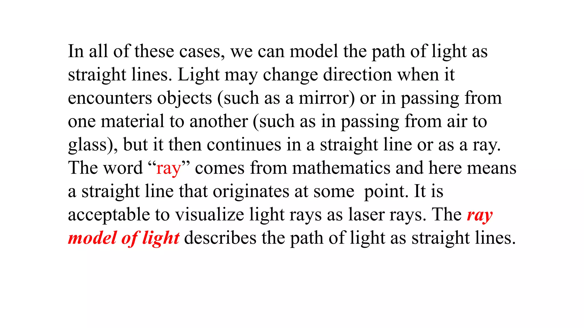 In all of these cases, we can model the path of light as
straight lines. Light may change direction when it
encounters objects (such as a mirror) or in passing from
one material to another (such as in passing from air to
glass), but it then continues in a straight line or as a ray.
The word “ray” comes from mathematics and here means
a straight line that originates at some point. It is
acceptable to visualize light rays as laser rays. The ray
model of light describes the path of light as straight lines.
 
