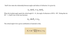 Snell’s law states the relationship between angles and indices of refraction. It is given by
When the incident angle equals the critical angle θ1 = θc, the angle of refraction is 90°θ2 = 90°. Noting that sin
90° = 1, Snell’s law in this case becomes
The critical angle θc for a given combination of materials is thus
 