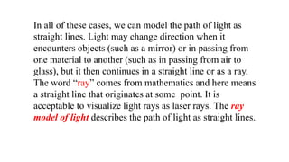 In all of these cases, we can model the path of light as
straight lines. Light may change direction when it
encounters objects (such as a mirror) or in passing from
one material to another (such as in passing from air to
glass), but it then continues in a straight line or as a ray.
The word “ray” comes from mathematics and here means
a straight line that originates at some point. It is
acceptable to visualize light rays as laser rays. The ray
model of light describes the path of light as straight lines.
 
