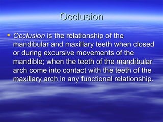 Occlusion Occlusion  is the relationship of the mandibular and maxillary teeth when closed or during excursive movements of the mandible; when the teeth of the mandibular arch come into contact with the teeth of the maxillary arch in any functional relationship. 