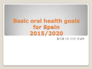 Basic oral health goals
for Spain
2015/2020
폴리클 3조 51번 정설화
 