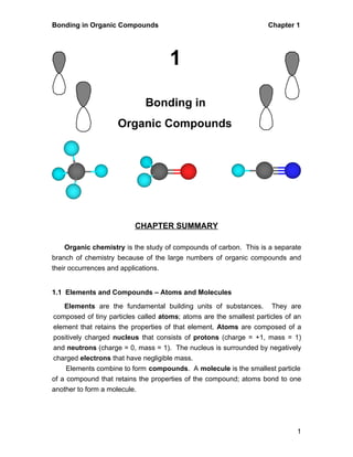 Bonding in Organic Compounds Chapter 1 
1 
1 
Bonding in 
Organic Compounds 
CHAPTER SUMMARY 
Organic chemistry is the study of compounds of carbon. This is a separate 
branch of chemistry because of the large numbers of organic compounds and 
their occurrences and applications. 
1.1 Elements and Compounds – Atoms and Molecules 
Elements are the fundamental building units of substances. They are 
composed of tiny particles called atoms; atoms are the smallest particles of an 
element that retains the properties of that element. Atoms are composed of a 
positively charged nucleus that consists of protons (charge = +1, mass = 1) 
and neutrons (charge = 0, mass = 1). The nucleus is surrounded by negatively 
charged electrons that have negligible mass. 
Elements combine to form compounds. A molecule is the smallest particle 
of a compound that retains the properties of the compound; atoms bond to one 
another to form a molecule. 
 