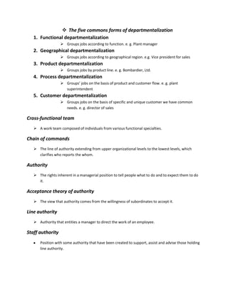  The five commons forms of departmentalization
   1. Functional departmentalization
                   Groups jobs according to function. e. g. Plant manager
   2. Geographical departmentalization
                   Groups jobs according to geographical region. e.g. Vice president for sales
   3. Product departmentalization
                   Groups jobs by product line. e. g. Bombardier, Ltd.
   4. Process departmentalization
                   Groups’ jobs on the basis of product and customer flow. e. g. plant
                    superintendent
   5. Customer departmentalization
                   Groups jobs on the basis of specific and unique customer we have common
                    needs. e. g. director of sales

Cross-functional team
    A work team composed of individuals from various functional specialties.

Chain of commands
    The line of authority extending from upper organizational levels to the lowest levels, which
     clarifies who reports the whom.

Authority
    The rights inherent in a managerial position to tell people what to do and to expect them to do
     it.

Acceptance theory of authority
    The view that authority comes from the willingness of subordinates to accept it.

Line authority
    Authority that entities a manager to direct the work of an employee.

Staff authority
      Position with some authority that have been created to support, assist and advise those holding
      line authority.
 