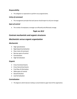 Responsibility
      The obligation or expectation to perform any assigned duties.

Unity of command
      The management principle that each person should report to only one manager.

Span of control
      The number of employees a manager can efficiently and effectively manage.

                                        Topic no 10.2

Contrast mechanistic and organic structures

Mechanistic versus organic organization
Mechanistic

      High specialization
      Rigid departmentalization
      Clear chain of command
      Narrow spans of control
      Centralization
      High formalization

Organic

      Cross-functional teams
      Cross-hierarchical teams
      Free flow of information
      Wide spans of control
      Decentralization
      Low formalization

Centralization
    The degree to which decision making is concentrated at upper level of the organization.
 