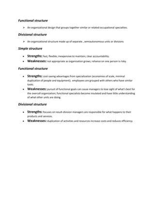 Functional structure
    An organizational design that groups together similar or related occupational specialties.

Divisional structure
    An organizational structure made up of separate , semiautonomous units or divisions

Simple structure

       Strengths: fast; flexible; inexpensive to maintain; clear accountability.
       Weaknesses: not appropriate as organization grows; reliance on one person is risky.

Functional structure

       Strengths: cost-saving advantages from specialization (economies of scale, minimal
       duplication of people and equipment); employees are grouped with others who have similar
       tasks.
       Weaknesses: pursuit of functional goals can cause managers to lose sight of what’s best for
       the overcall organization; functional specialists become insulated and have little understanding
       of what other units are doing.

Divisional structure

       Strengths: focuses on result-division managers are responsible for what happens to their
       products and services.
       Weaknesses: duplication of activities and resources increase costs and reduces efficiency.
 
