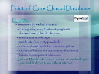 Point-of-Care Clinical Database
DynaMed
~ structured by medical process:
screening, diagnosis, treatment, prognosis
~ disease based, clinical reference,
~ remote access with login
~ mobile interface / App available
~ evidence-based medicine treatment options
~ embedded links to the latest research evidence
~ links to topical patient education
Click on ‘Mobile’ tab for instructions on downloading to
your mobile device & use without internet.
 