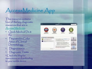 AccessMedicine App
This resource contains
four of the key diagnostic
resources that are in
Access Medicine:
• Quick Medical Dx &
Rx
• Fitzpatrick's Color
Atlas of Clinical
Dermatology
• Diagnosaurus
• Diagnostic Tests
* Check the blog for
instructions on downloading
to your mobile device.
 