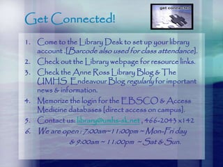 Get Connected!
1. Come to the Library Desk to set up your library
account .[Barcode also used for class attendance].
2. Check out the Library webpage for resource links.
3. Check the Anne Ross Library Blog & The
UMHS Endeavour Blog regularly for important
news & information.
4. Memorize the login for the EBSCO & Access
Medicine databases [direct access on campus].
5. Contact us: library@umhs-sk.net , 466-2043 x142
6. We are open : 7:00am~11:00pm ~ Mon-Fri day
& 9:00am ~ 11:00pm ~ Sat & Sun.
 