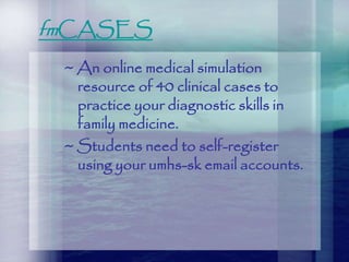 fmCASES
~ An online medical simulation
resource of 40 clinical cases to
practice your diagnostic skills in
family medicine.
~ Students need to self-register
using your umhs-sk email accounts.
 