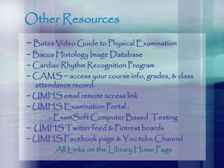 Other Resources
~ Bates Video Guide to Physical Examination
~ Bacus Histology Image Database
~ Cardiac Rhythm Recognition Program
~ CAMS ~ access your course info, grades, & class
attendance record.
~ UMHS email remote access link
~ UMHS Examination Portal :
- ExamSoft Computer Based Testing
~ UMHS Twitter feed & Pintrest boards
~ UMHS Facebook page & You tube Channel
All Links on the Library Home Page
 