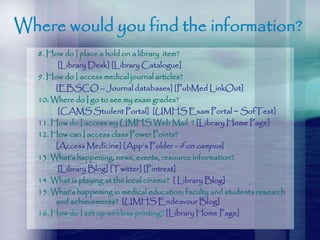 Where would you find the information?
8. How do I place a hold on a library item?
[Library Desk] [Library Catalogue]
9. How do I access medical journal articles?
[EBSCO – Journal databases] [PubMed LinkOut]
10. Where do I go to see my exam grades?
[CAMS Student Portal] [UMHS Exam Portal ~ SofTest]
11. How do I access my UMHS Web Mail ? [Library Home Page]
12. How can I access class Power Points?
[Access Medicine] [App’s Folder - if on campus]
13. What’s happening, news, events, resource information?
[Library Blog] [Twitter] [Pintrest]
14. What is playing at the local cinema? [ Library Blog]
15. What’s happening in medical education; faculty and students research
and achievements? [UMHS Endeavour Blog]
16. How do I set up wireless printing? [Library Home Page]
 