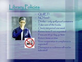 Library Policies
~ QUIET!
~ NO food !
~ Drinks ~ only spill-proof containers
~ Take care of the books
~ Check out period one week
~ Renew items if not requested
~ Fines are $3 p/day, p/item
~ Return items on time
~ Your cooperation & compliance is
expected!
~ Disrespect or rudeness will not be
tolerated!
 